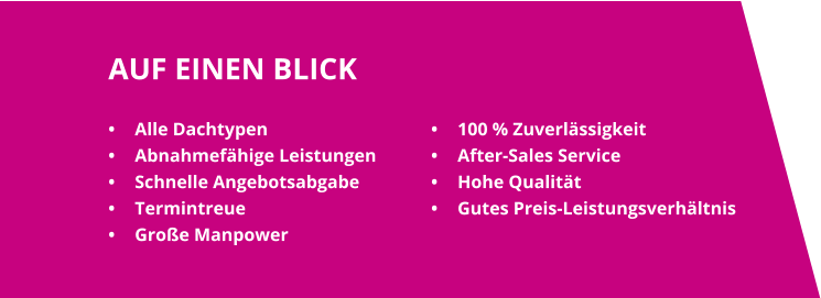 AUF EINEN BLICK •	Alle Dachtypen •	Abnahmefähige Leistungen •	Schnelle Angebotsabgabe •	Termintreue •	Große Manpower •	100 % Zuverlässigkeit •	After-Sales Service •	Hohe Qualität •	Gutes Preis-Leistungsverhältnis